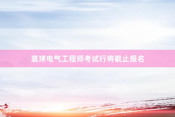 寰球电气工程师考试行将截止报名