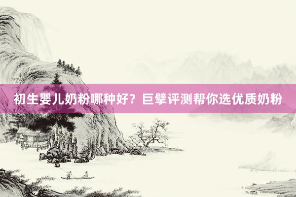 初生婴儿奶粉哪种好？巨擘评测帮你选优质奶粉